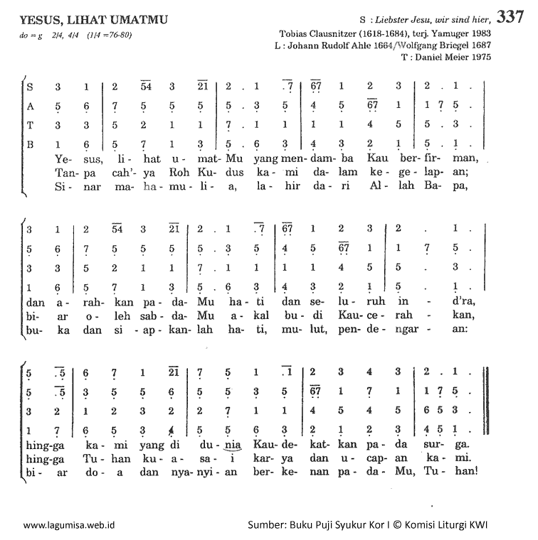 #caption337 <p>do=G 2/4,4/4 (1/4=80)</p>
<pre>
G D G D
1. Yesus, lihat umatMu
Em C Am D G
Yang mendamba Kau berfirman,
G D G D
Dan arahkan padaMu
Em C Am D G
Hati dan seluruh in-dra,
G Em A D
Hingga kami yang di dunia
Em C Am D G
Kaudekatkan pada sorga.
G D G D
2. Tanpa cah'ya Roh Kudus
Em C Am D G
Kami dalam kegela-pan;
G D G D
Biar oleh sabdaMu
Em C Am D G
Akal budi Kaucerahkan,
G Em A D
Hingga Tuhan kuasai
Em C Am D G
Karya dan ucapan ka-mi.
G D G D
3. Sinar mahamulia
Em C Am D G
Lahir dari Allah Ba-pa,
G D G D
Buka dan siapkanlah
Em C Am D G
Hati, mulut, pendengaran:
G Em A D
Biar doa dan nyanyian
Em C Am D G
Berkenan padaMu, Tu-han!</pre>
